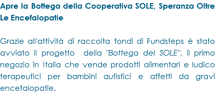 Apre la Bottega della Cooperativa SOLE, Speranza Oltre Le Encefalopatie Grazie all'attività di raccolta fondi di Fundsteps è stato avviato il progetto della "Bottega del SOLE", il primo negozio in Italia che vende prodotti alimentari e ludico terapeutici per bambini autistici e affetti da gravi encefalopatie.